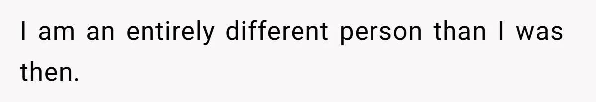 I am an entirely different person than I was then.