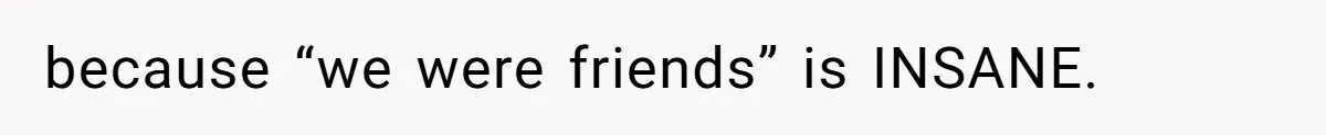 because “we were friends” is INSANE.