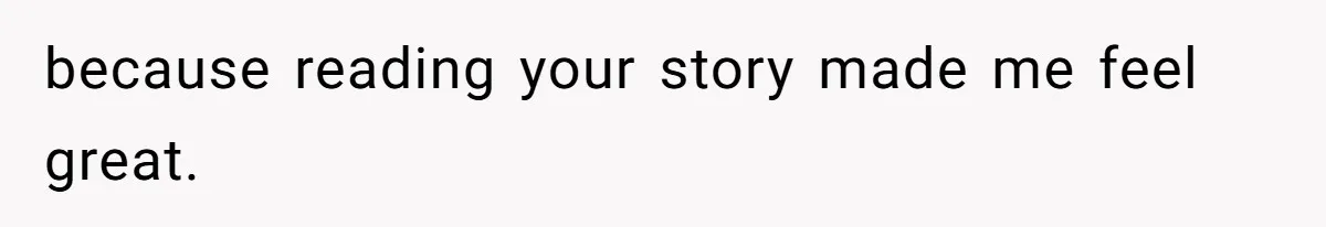 because reading your story made me feel great.