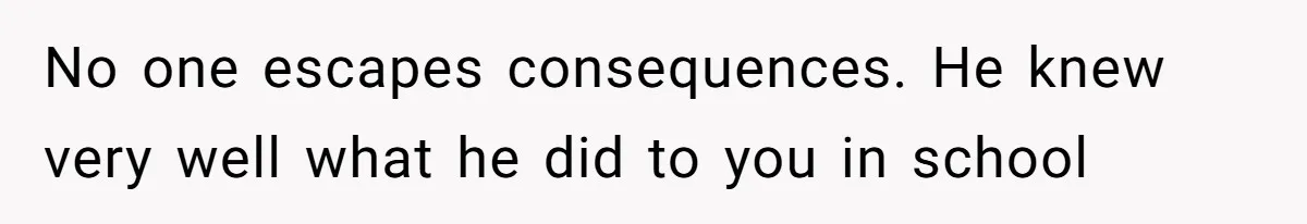 No one escapes consequences. He knew very well what he did to you in school