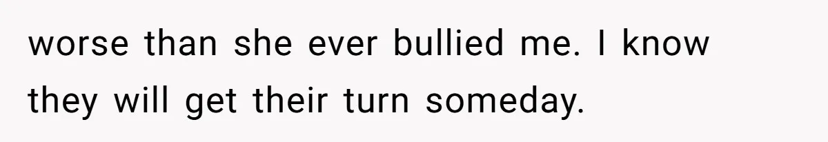 worse than she ever bullied me. I know they will get their turn someday.
