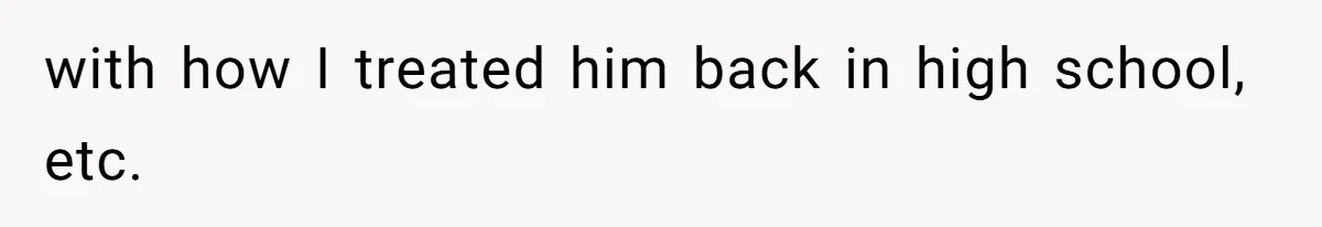 with how I treated him back in high school, etc.