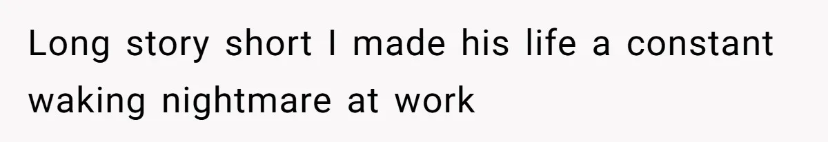 Long story short I made his life a constant waking nightmare at work