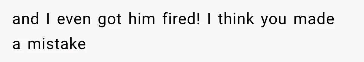 and I even got him fired! I think you made a mistake