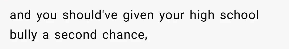 and you should've given your high school bully a second chance,