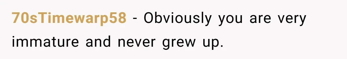 70sTimewarp58 − Obviously you are very immature and never grew up.