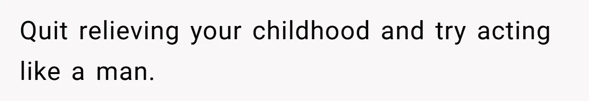 Quit relieving your childhood and try acting like a man.