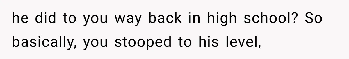 he did to you way back in high school? So basically, you stooped to his level,