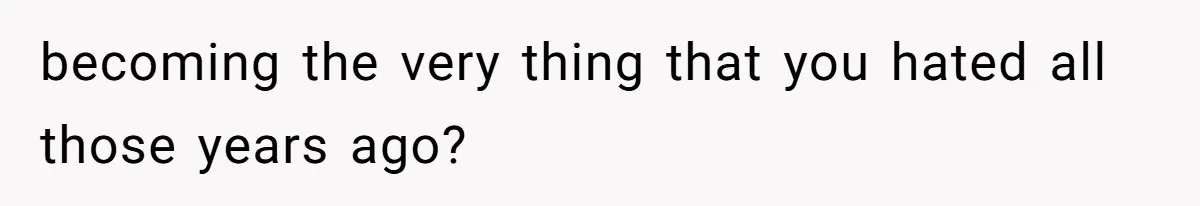 becoming the very thing that you hated all those years ago?