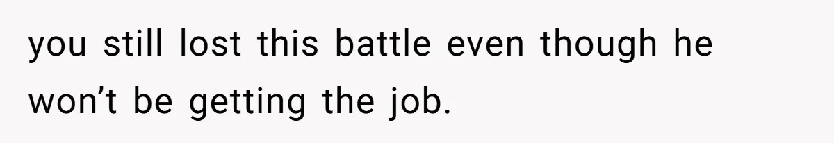 you still lost this battle even though he won’t be getting the job.