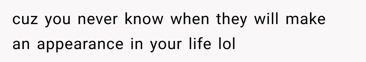 cuz you never know when they will make an appearance in your life lol