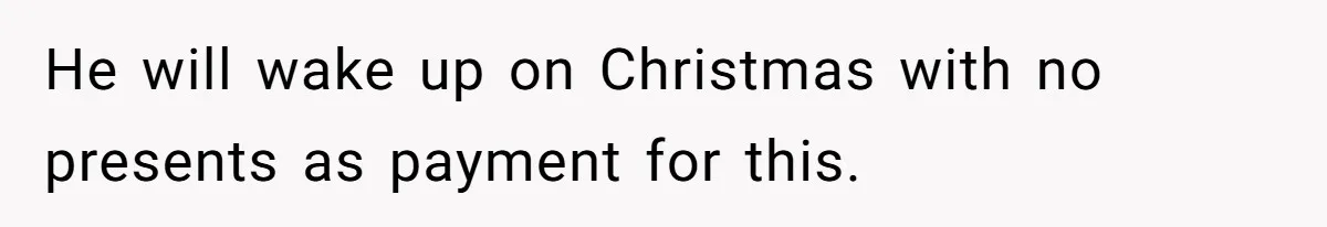 He will wake up on Christmas with no presents as payment for this.