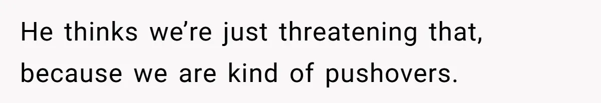 He thinks we’re just threatening that, because we are kind of pushovers.
