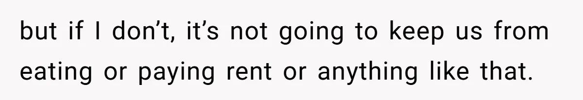 but if I don’t, it’s not going to keep us from eating or paying rent or anything like that.