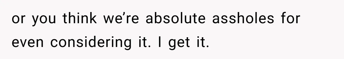 or you think we’re absolute assholes for even considering it. I get it.