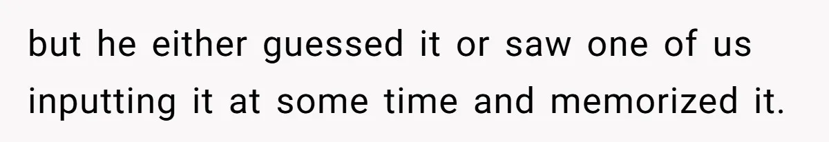 but he either guessed it or saw one of us inputting it at some time and memorized it.