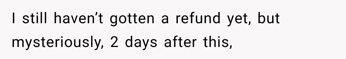 I still haven’t gotten a refund yet, but mysteriously, 2 days after this,