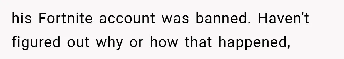 his Fortnite account was banned. Haven’t figured out why or how that happened,
