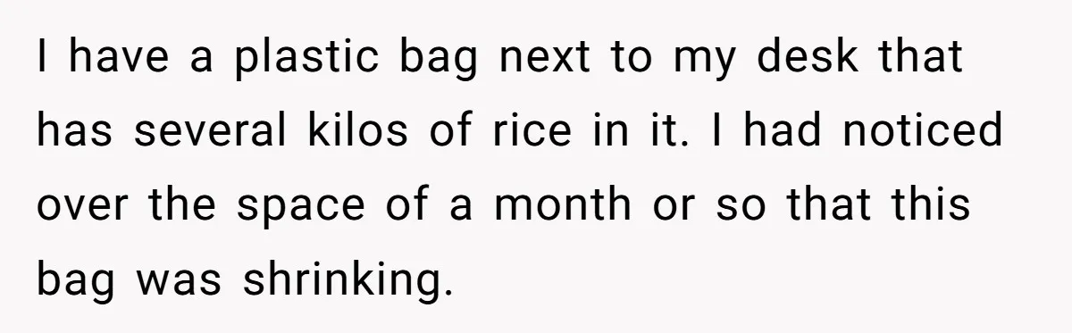 Her Flatmates Kept Stealing Her Food, Then They Accidentally Ate the “Gym Rice” Hidden Under Her Desk I have a plastic bag next to my desk that has several kilos of rice in it. I had noticed over the space of a month or so that this...