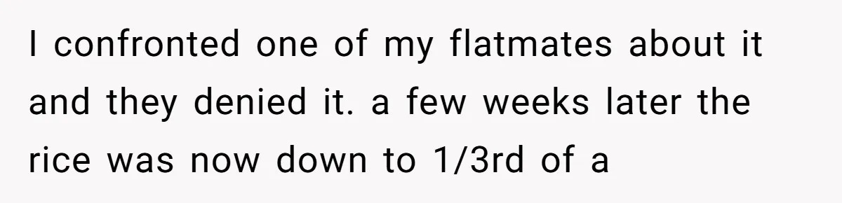 Her Flatmates Kept Stealing Her Food, Then They Accidentally Ate the “Gym Rice” Hidden Under Her Desk I confronted one of my flatmates about it and they denied it. a few weeks later the rice was now down to 1/3rd of a