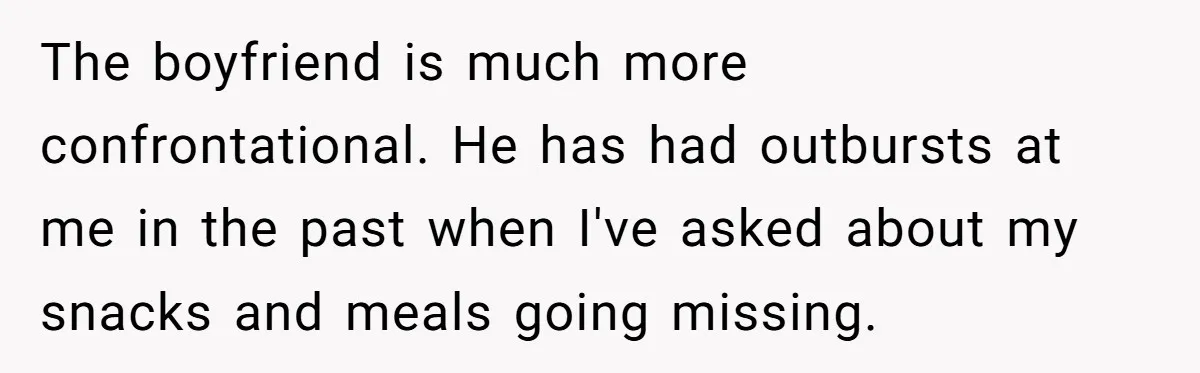 Her Flatmates Kept Stealing Her Food, Then They Accidentally Ate the “Gym Rice” Hidden Under Her Desk The boyfriend is much more confrontational. He has had outbursts at me in the past when I've asked about my snacks and meals going missing.