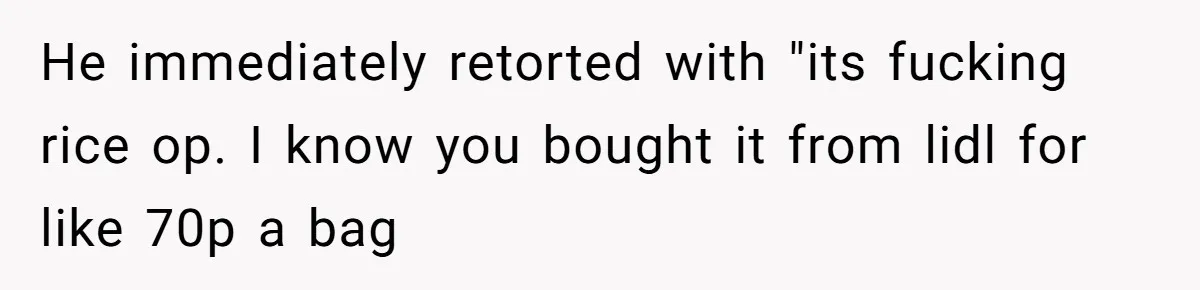 Her Flatmates Kept Stealing Her Food, Then They Accidentally Ate the “Gym Rice” Hidden Under Her Desk He immediately retorted with "its fucking rice op. I know you bought it from lidl for like 70p a bag