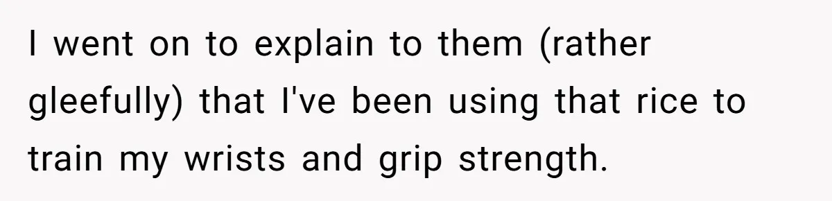 Her Flatmates Kept Stealing Her Food, Then They Accidentally Ate the “Gym Rice” Hidden Under Her Desk I went on to explain to them (rather gleefully) that I've been using that rice to train my wrists and grip strength.