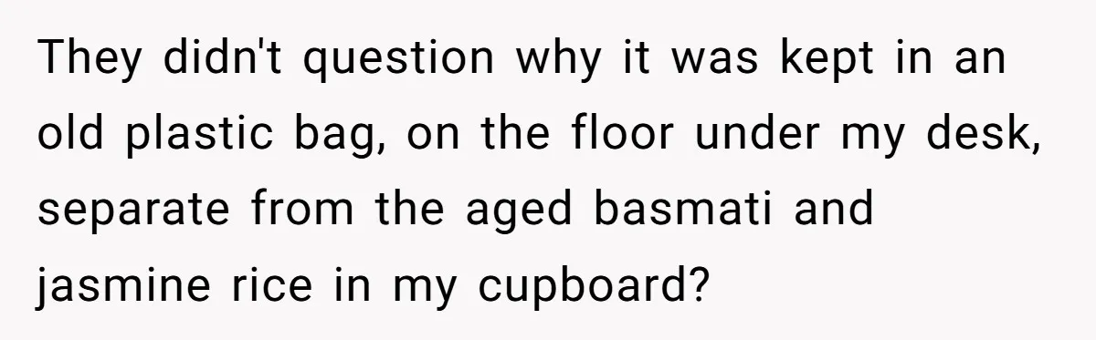 Her Flatmates Kept Stealing Her Food, Then They Accidentally Ate the “Gym Rice” Hidden Under Her Desk They didn't question why it was kept in an old plastic bag, on the floor under my desk, separate from the aged basmati and jasmine rice in my cupboard?