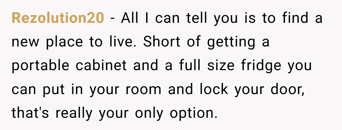 Her Flatmates Kept Stealing Her Food, Then They Accidentally Ate the “Gym Rice” Hidden Under Her Desk Rezolution20 − All I can tell you is to find a new place to live. Short of getting a portable cabinet and a full size fridge you can put in...