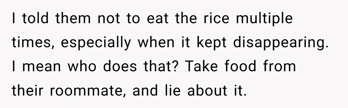 Her Flatmates Kept Stealing Her Food, Then They Accidentally Ate the “Gym Rice” Hidden Under Her Desk I told them not to eat the rice multiple times, especially when it kept disappearing. I mean who does that? Take food from their roommate, and lie about it.