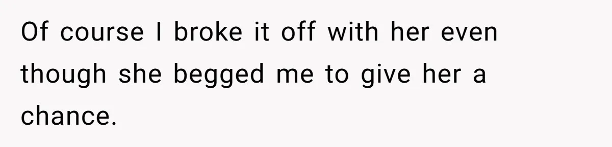Of course I broke it off with her even though she begged me to give her a chance.