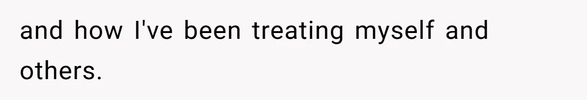 and how I've been treating myself and others.
