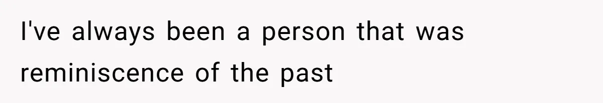I've always been a person that was reminiscence of the past