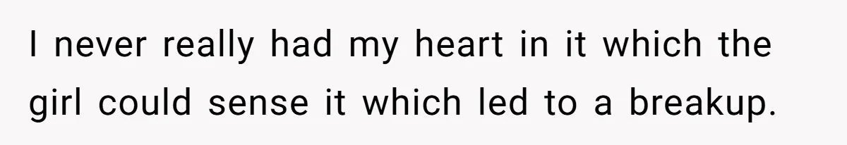 I never really had my heart in it which the girl could sense it which led to a breakup.