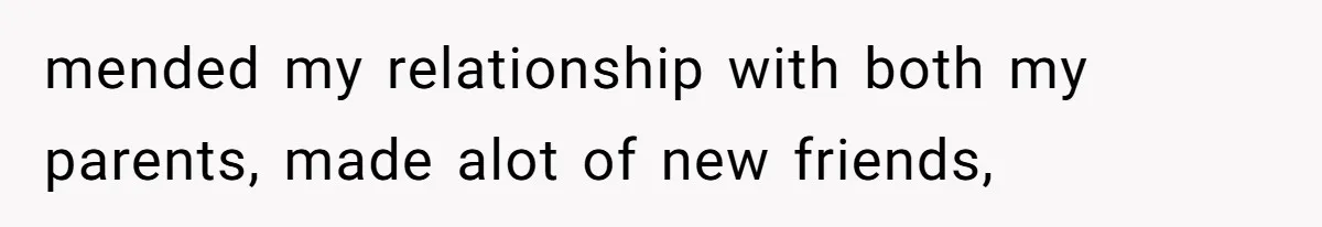 mended my relationship with both my parents, made alot of new friends,