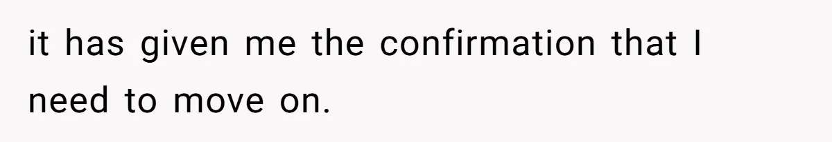 it has given me the confirmation that I need to move on.
