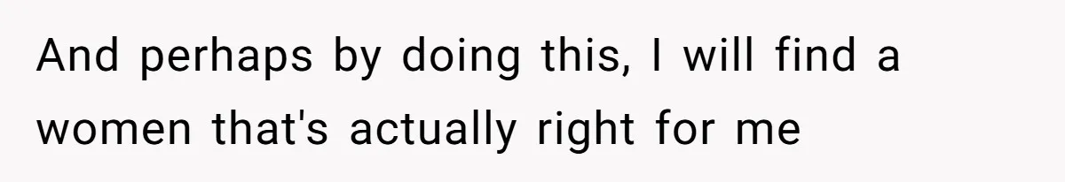 And perhaps by doing this, I will find a women that's actually right for me