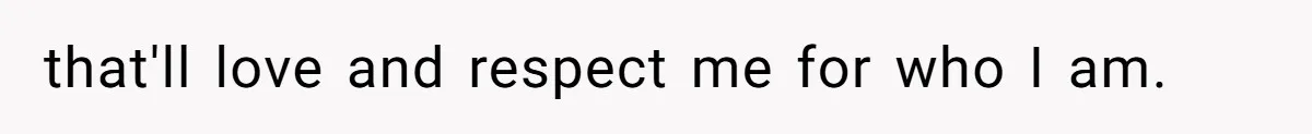 that'll love and respect me for who I am.