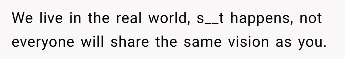 We live in the real world, s__t happens, not everyone will share the same vision as you.