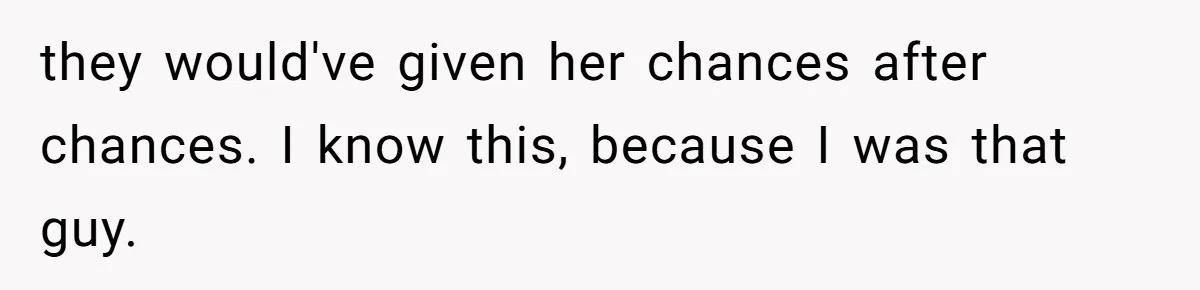 they would've given her chances after chances. I know this, because I was that guy.