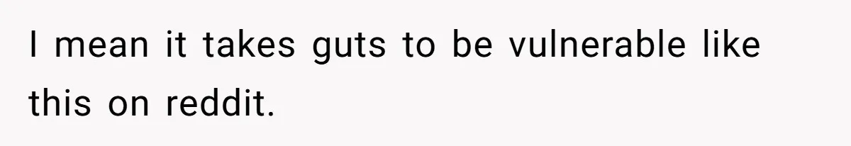 I mean it takes guts to be vulnerable like this on reddit.