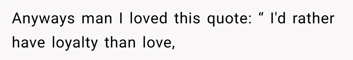 Anyways man I loved this quote: “ I'd rather have loyalty than love,