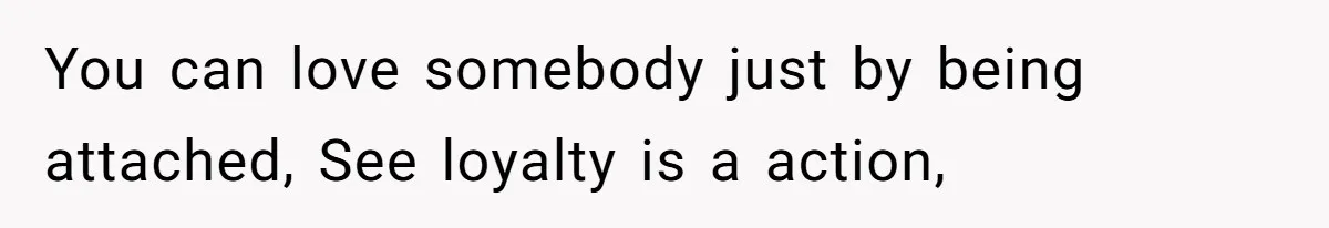 You can love somebody just by being attached, See loyalty is a action,