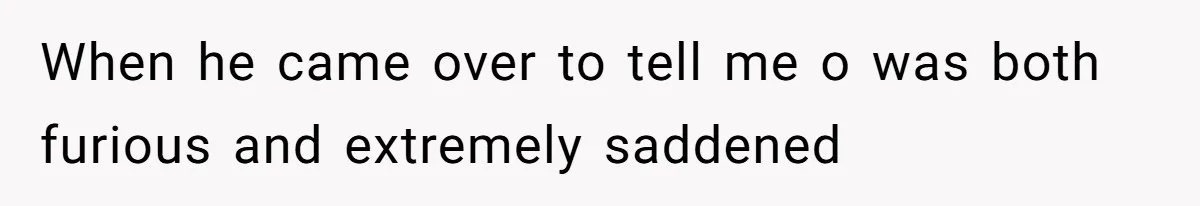 When he came over to tell me o was both furious and extremely saddened