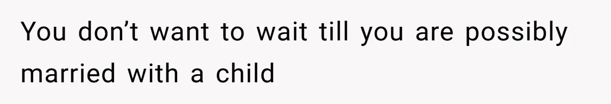 You don’t want to wait till you are possibly married with a child