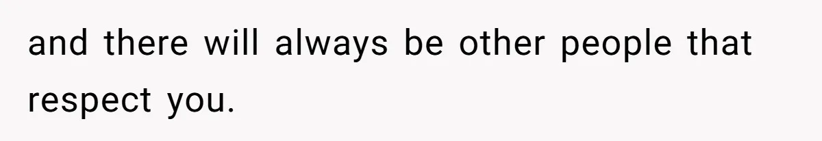 and there will always be other people that respect you.