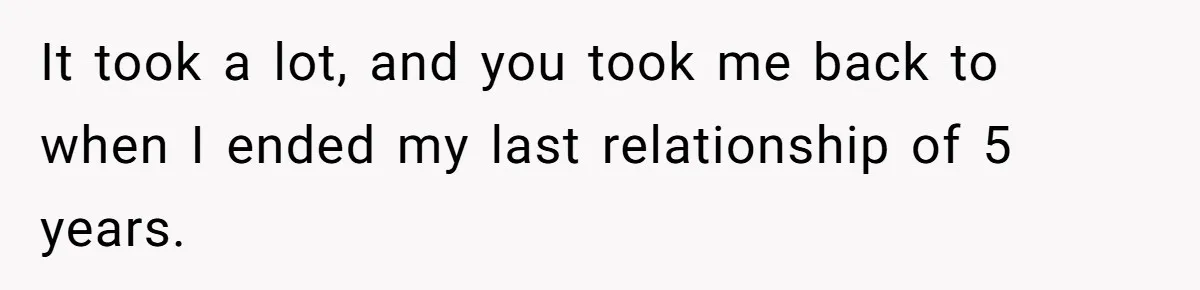 It took a lot, and you took me back to when I ended my last relationship of 5 years.