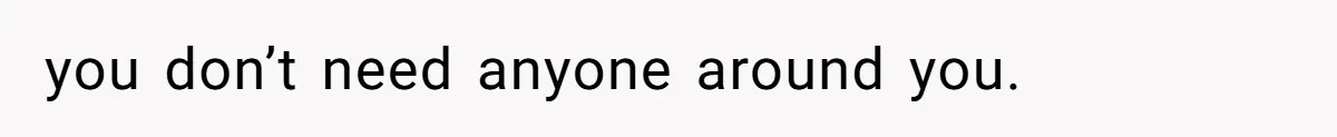 you don’t need anyone around you.