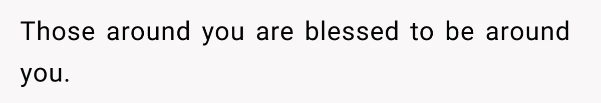 Those around you are blessed to be around you.