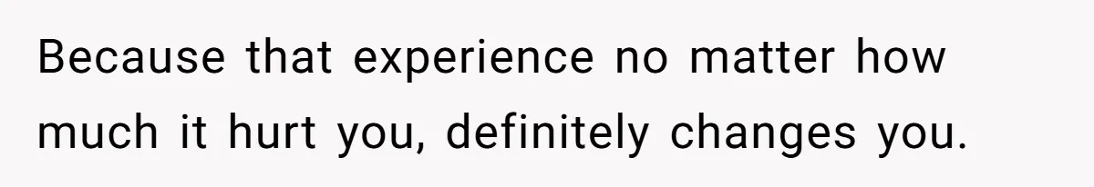 Because that experience no matter how much it hurt you, definitely changes you.